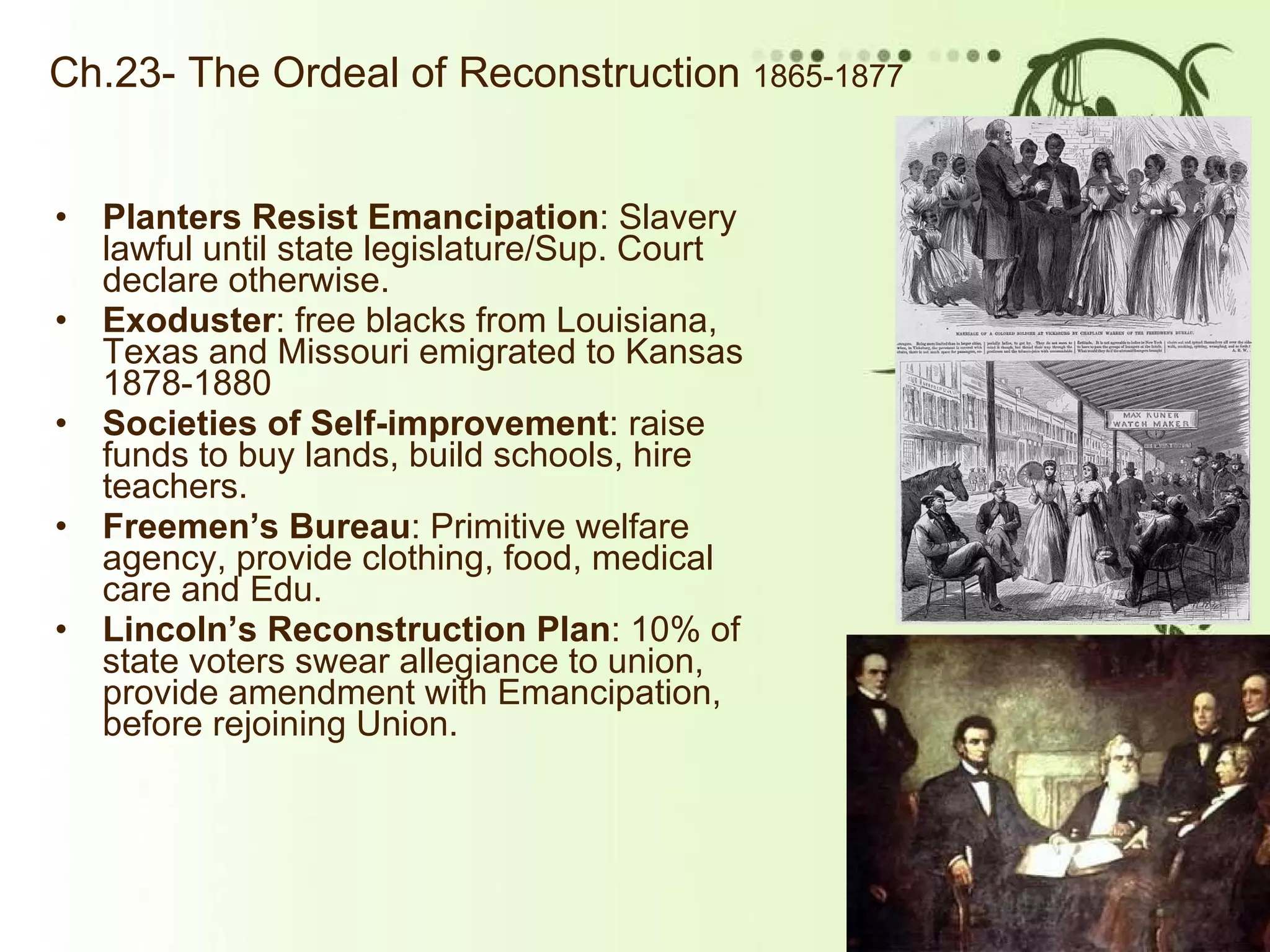 Ch.23- The Ordeal of Reconstruction  1865-1877 Planters Resist Emancipation : Slavery lawful until state legislature/Sup. Court declare otherwise.  Exoduster : free blacks from Louisiana, Texas and Missouri emigrated to Kansas 1878-1880 Societies of Self-improvement : raise funds to buy lands, build schools, hire teachers. Freemen’s Bureau : Primitive welfare agency, provide clothing, food, medical care and Edu. Lincoln’s Reconstruction Plan : 10% of state voters swear allegiance to union, provide amendment with Emancipation, before rejoining Union. 