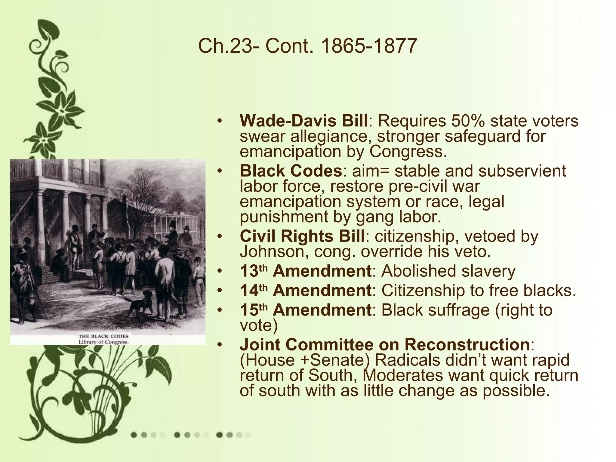 Ch.23- Cont. 1865-1877 Wade-Davis Bill : Requires 50% state voters swear allegiance, stronger safeguard for emancipation by Congress. Black Codes : aim= stable and subservient labor force, restore pre-civil war emancipation system or race, legal punishment by gang labor.  Civil Rights Bill : citizenship, vetoed by Johnson, cong. override his veto.  13 th  Amendment : Abolished slavery 14 th  Amendment : Citizenship to free blacks. 15 th  Amendment : Black suffrage (right to vote) Joint Committee on Reconstruction : (House +Senate) Radicals didn’t want rapid return of South, Moderates want quick return of south with as little change as possible.  