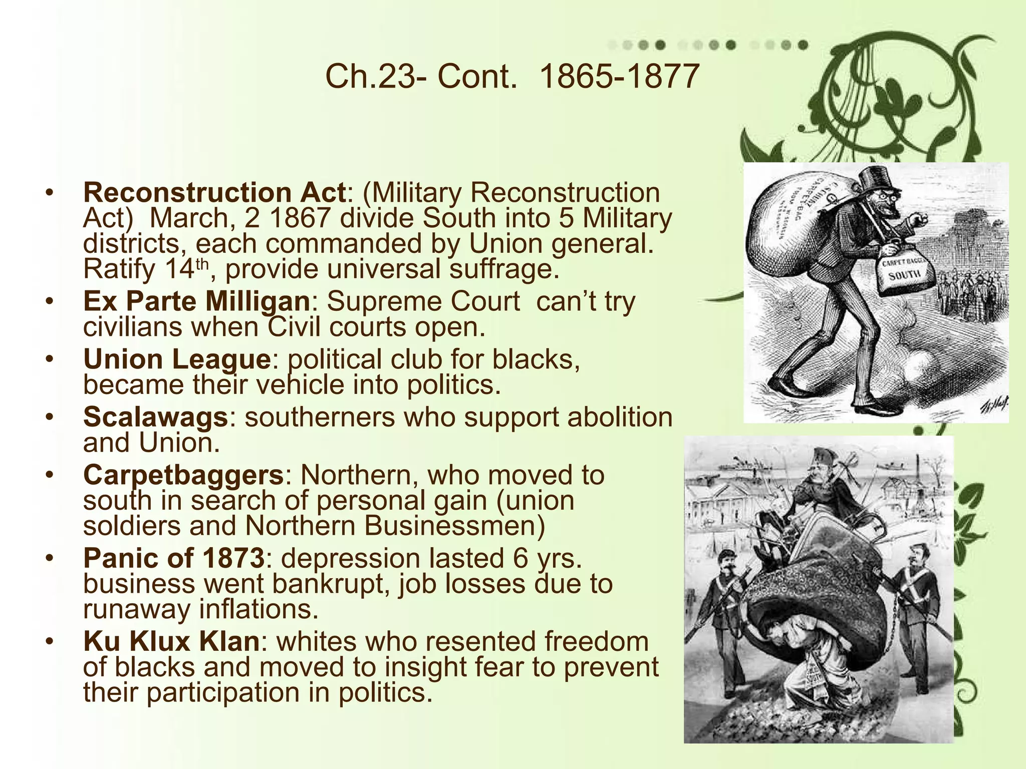Ch.23- Cont.  1865-1877 Reconstruction Act : (Military Reconstruction Act)  March, 2 1867 divide South into 5 Military districts, each commanded by Union general. Ratify 14 th , provide universal suffrage. Ex Parte Milligan : Supreme Court  can’t try civilians when Civil courts open.  Union League : political club for blacks, became their vehicle into politics.  Scalawags : southerners who support abolition and Union. Carpetbaggers : Northern, who moved to south in search of personal gain (union soldiers and Northern Businessmen) Panic of 1873 : depression lasted 6 yrs. business went bankrupt, job losses due to runaway inflations.  Ku Klux Klan : whites who resented freedom of blacks and moved to insight fear to prevent their participation in politics. 