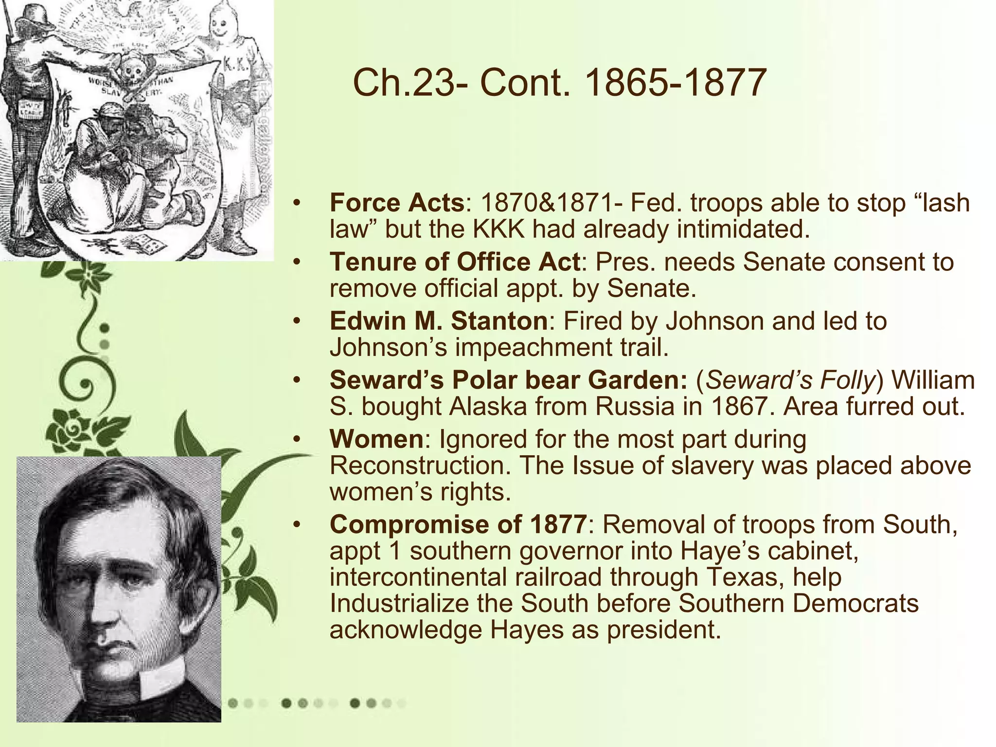 Ch.23- Cont. 1865-1877 Force Acts : 1870&1871- Fed. troops able to stop “lash law” but the KKK had already intimidated. Tenure of Office Act : Pres. needs Senate consent to remove official appt. by Senate. Edwin M. Stanton : Fired by Johnson and led to Johnson’s impeachment trail. Seward’s Polar bear Garden:  ( Seward’s Folly ) William S. bought Alaska from Russia in 1867. Area furred out. Women : Ignored for the most part during Reconstruction. The Issue of slavery was placed above women’s rights. Compromise of 1877 : Removal of troops from South, appt 1 southern governor into Haye’s cabinet, intercontinental railroad through Texas, help Industrialize the South before Southern Democrats acknowledge Hayes as president.  
