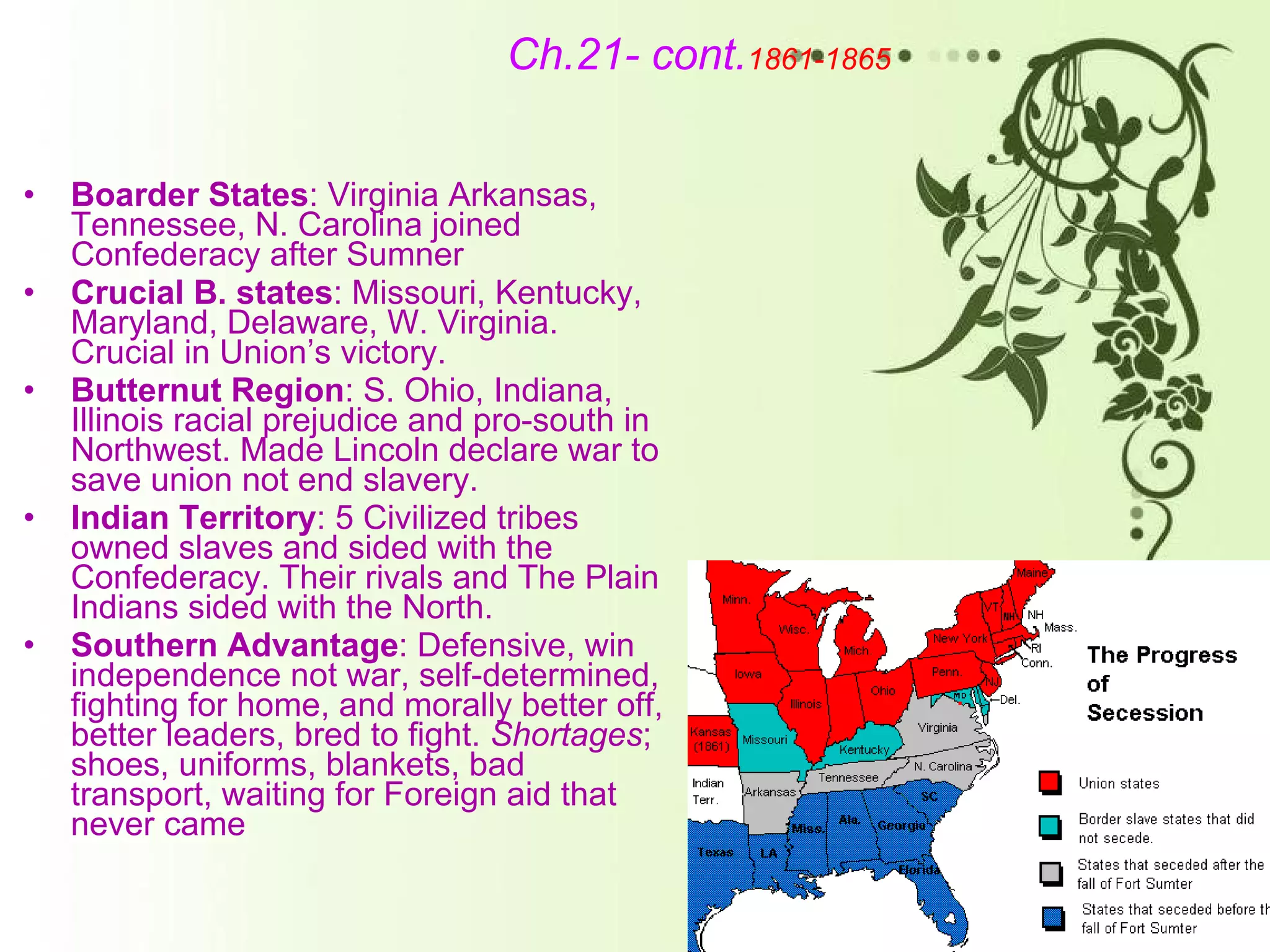 Ch.21- cont. 1861-1865 Boarder States : Virginia Arkansas, Tennessee, N. Carolina joined Confederacy after Sumner Crucial B. states : Missouri, Kentucky, Maryland, Delaware, W. Virginia. Crucial in Union’s victory. Butternut Region : S. Ohio, Indiana, Illinois racial prejudice and pro-south in Northwest. Made Lincoln declare war to save union not end slavery. Indian Territory : 5 Civilized tribes owned slaves and sided with the Confederacy. Their rivals and The Plain Indians sided with the North.  Southern Advantage : Defensive, win independence not war, self-determined, fighting for home, and morally better off, better leaders, bred to fight.  Shortages ; shoes, uniforms, blankets, bad transport, waiting for Foreign aid that never came 
