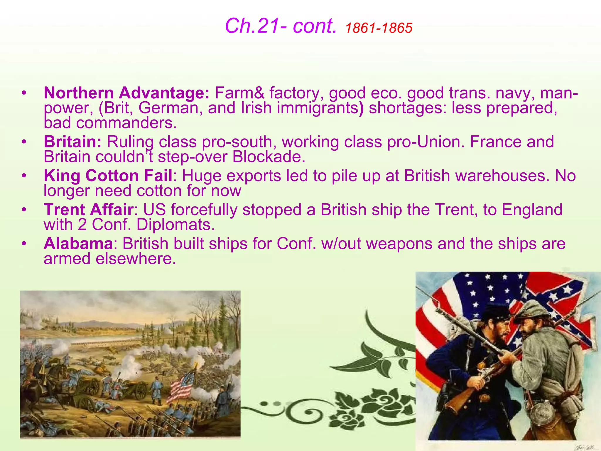 Ch.21- cont.   1861-1865 Northern Advantage:  Farm& factory, good eco. good trans. navy, man-power, (Brit, German, and Irish immigrants )  shortages: less prepared, bad commanders.  Britain:  Ruling class pro-south, working class pro-Union. France and Britain couldn’t step-over Blockade. King Cotton Fail : Huge exports led to pile up at British warehouses. No longer need cotton for now Trent Affair : US forcefully stopped a British ship the Trent, to England with 2 Conf. Diplomats.  Alabama : British built ships for Conf. w/out weapons and the ships are armed elsewhere. 