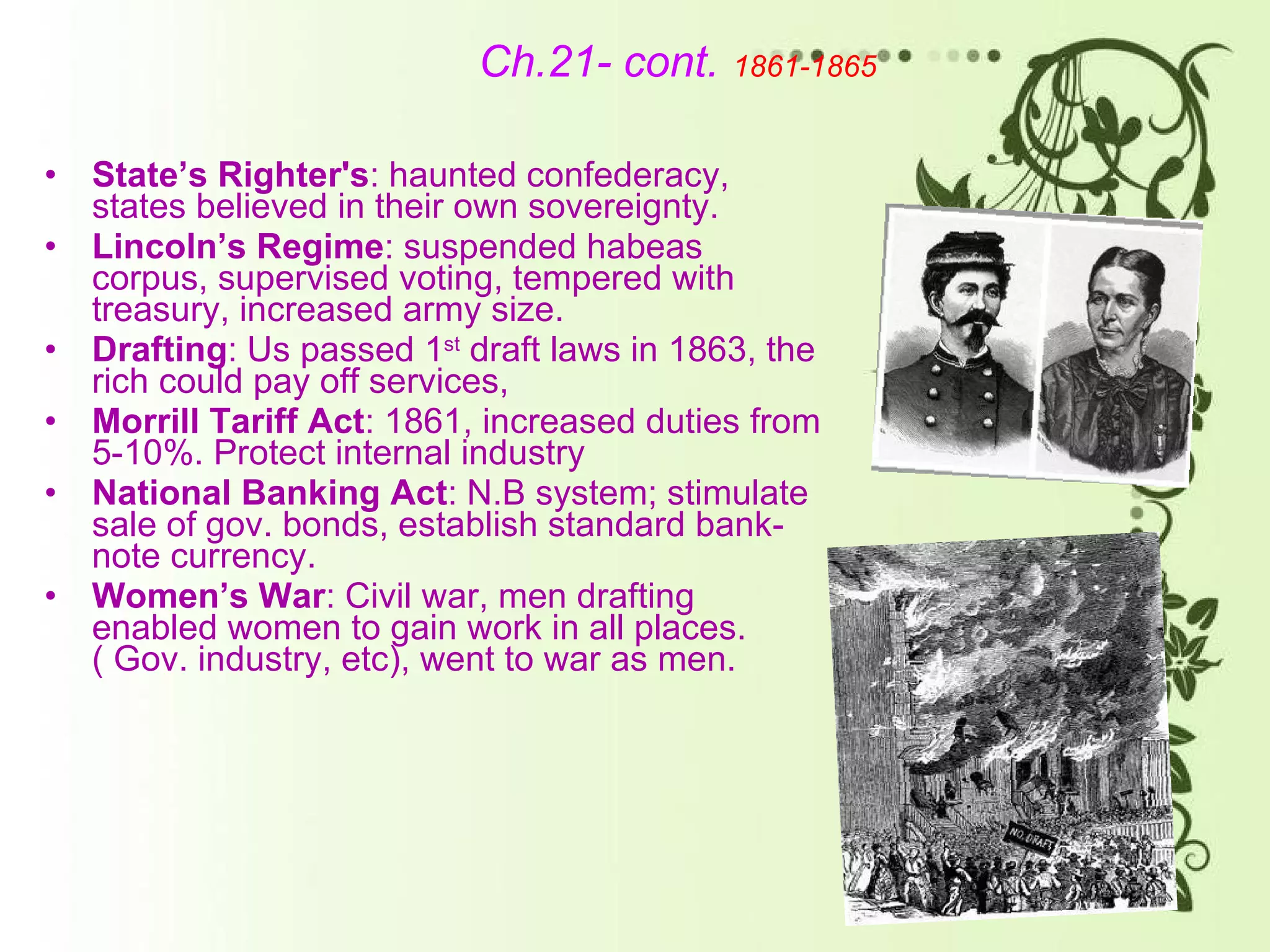 Ch.21- cont.   1861-1865 State’s Righter's : haunted confederacy, states believed in their own sovereignty.  Lincoln’s Regime : suspended habeas corpus, supervised voting, tempered with treasury, increased army size. Drafting : Us passed 1 st  draft laws in 1863, the rich could pay off services,  Morrill Tariff Act : 1861, increased duties from 5-10%. Protect internal industry National Banking Act : N.B system; stimulate sale of gov. bonds, establish standard bank-note currency. Women’s War : Civil war, men drafting enabled women to gain work in all places.( Gov. industry, etc), went to war as men.  