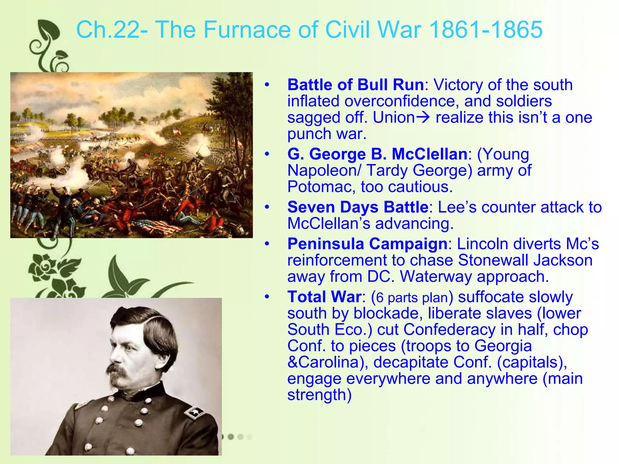 Ch.22- The Furnace of Civil War 1861-1865 Battle of Bull Run : Victory of the south inflated overconfidence, and soldiers sagged off. Union   realize this isn’t a one punch war.  G. George B. McClellan : (Young Napoleon/ Tardy George) army of Potomac, too cautious. Seven Days Battle : Lee’s counter attack to McClellan’s advancing. Peninsula Campaign : Lincoln diverts Mc’s reinforcement to chase Stonewall Jackson away from DC. Waterway approach. Total War : ( 6 parts plan ) suffocate slowly south by blockade, liberate slaves (lower South Eco.) cut Confederacy in half, chop Conf. to pieces (troops to Georgia &Carolina), decapitate Conf. (capitals), engage everywhere and anywhere (main strength)  