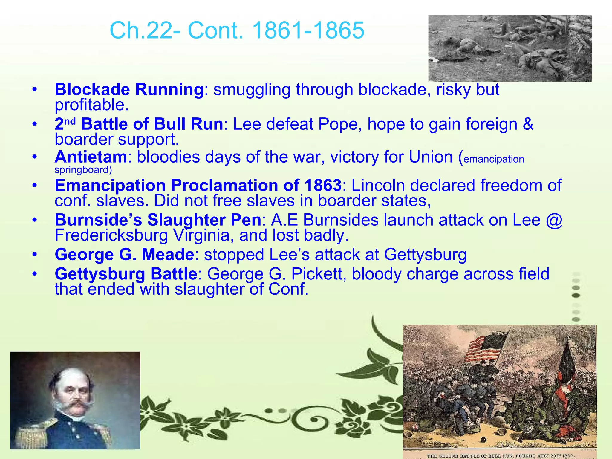 Ch.22- Cont. 1861-1865 Blockade Running : smuggling through blockade, risky but profitable.  2 nd  Battle of Bull Run : Lee defeat Pope, hope to gain foreign & boarder support.  Antietam : bloodies days of the war, victory for Union ( emancipation springboard) Emancipation Proclamation of 1863 : Lincoln declared freedom of conf. slaves. Did not free slaves in boarder states,  Burnside’s Slaughter Pen : A.E Burnsides launch attack on Lee @ Fredericksburg Virginia, and lost badly. George G. Meade : stopped Lee’s attack at Gettysburg Gettysburg Battle : George G. Pickett, bloody charge across field that ended with slaughter of Conf. 
