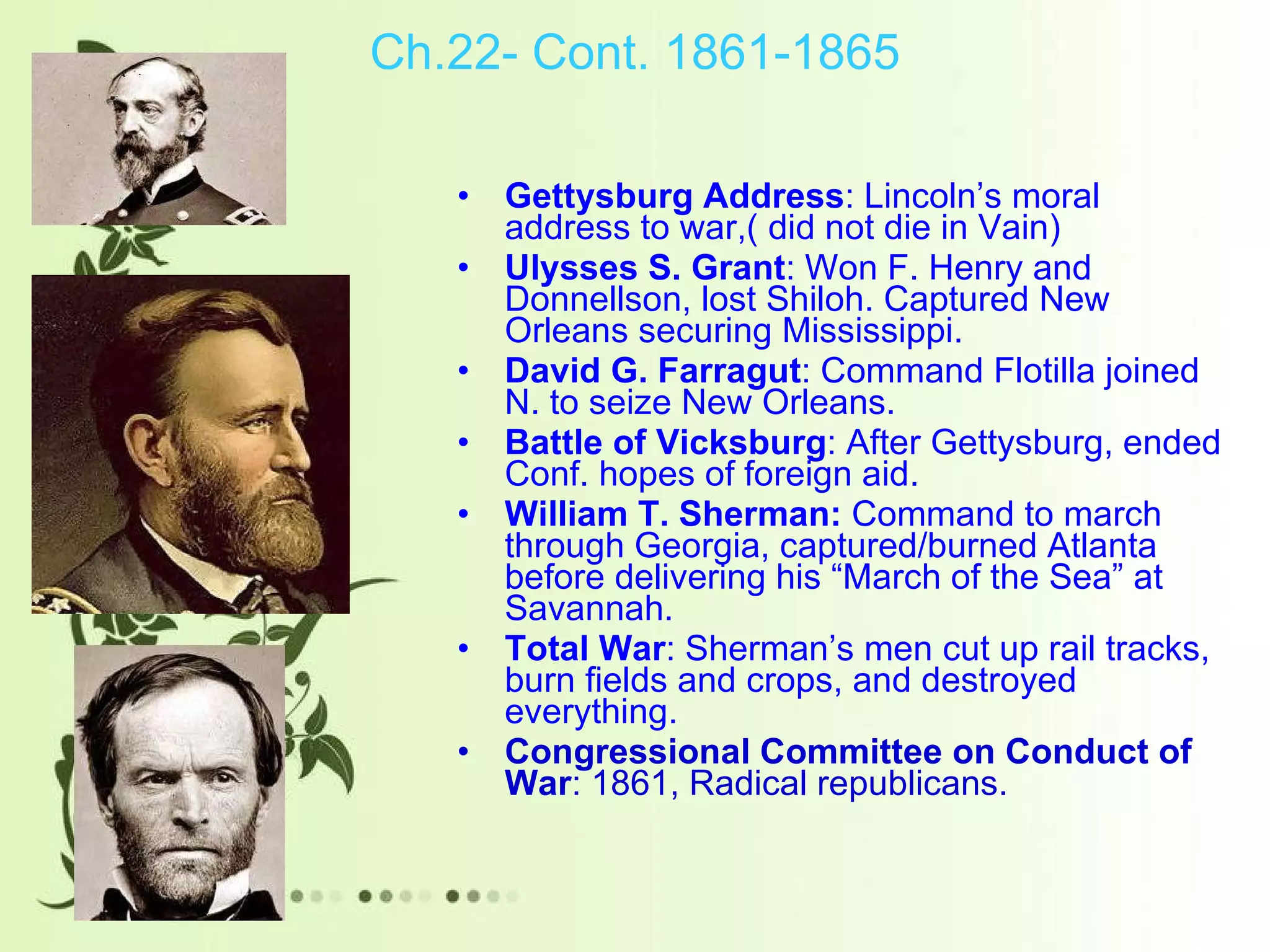 Ch.22- Cont. 1861-1865 Gettysburg Address : Lincoln’s moral address to war,( did not die in Vain)  Ulysses S. Grant : Won F. Henry and Donnellson, lost Shiloh. Captured New Orleans securing Mississippi.  David G. Farragut : Command Flotilla joined N. to seize New Orleans. Battle of Vicksburg : After Gettysburg, ended Conf. hopes of foreign aid.  William T. Sherman:  Command to march through Georgia, captured/burned Atlanta before delivering his “March of the Sea” at Savannah.  Total War : Sherman’s men cut up rail tracks, burn fields and crops, and destroyed everything.  Congressional Committee on Conduct of War : 1861, Radical republicans. 