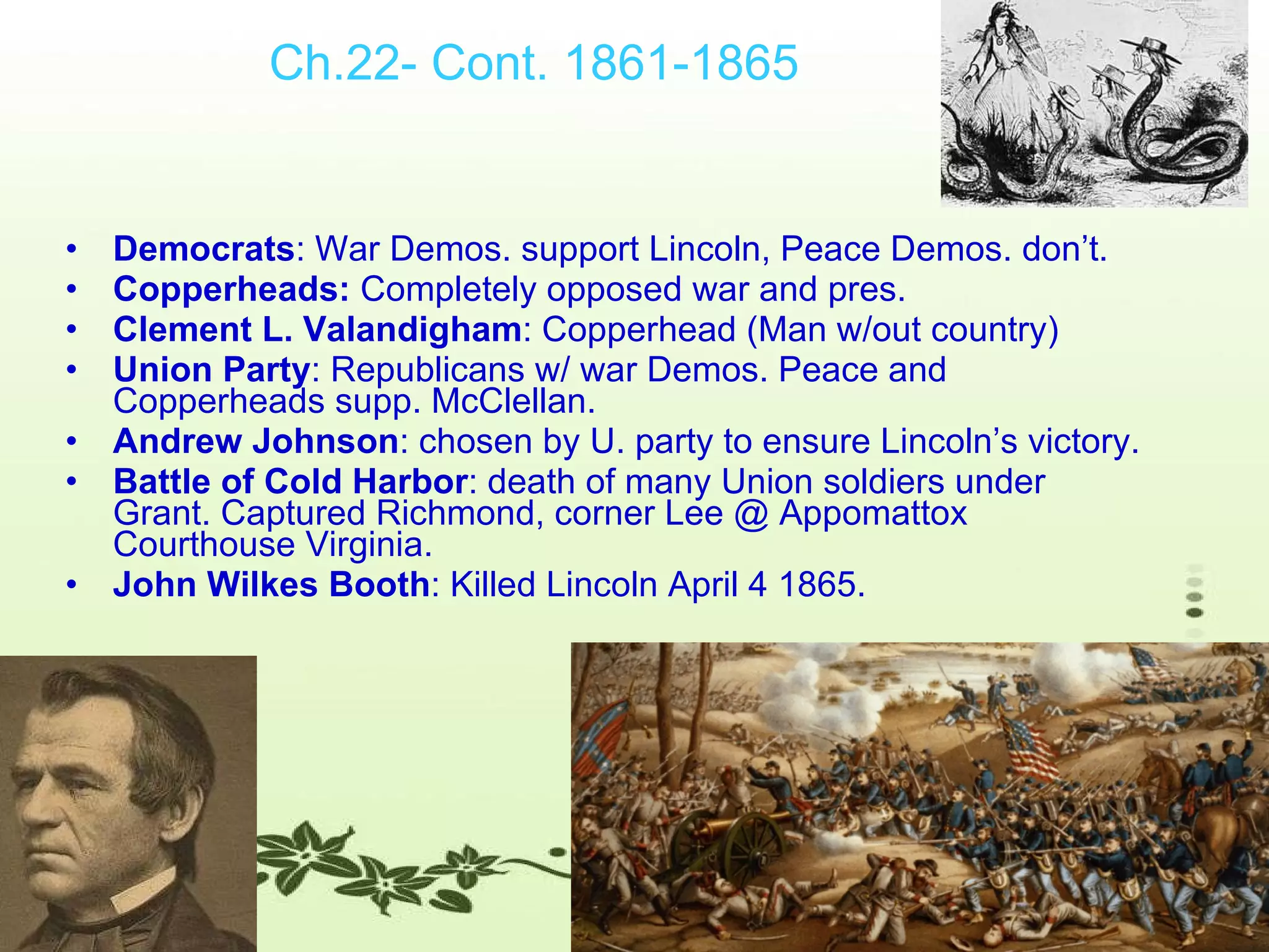 Ch.22- Cont. 1861-1865 Democrats : War Demos. support Lincoln, Peace Demos. don’t. Copperheads:  Completely opposed war and pres.  Clement L. Valandigham : Copperhead (Man w/out country) Union Party : Republicans w/ war Demos. Peace and Copperheads supp. McClellan. Andrew Johnson : chosen by U. party to ensure Lincoln’s victory. Battle of Cold Harbor : death of many Union soldiers under Grant. Captured Richmond, corner Lee @ Appomattox Courthouse Virginia.  John Wilkes Booth : Killed Lincoln April 4 1865. 