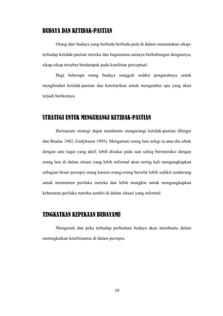 BUDAYA DAN KETIDAK-PASTIAN

       Orang dari budaya yang berbeda berbeda pula di dalam menentukan sikap-

terhadap ketidak-pastian mereka dan bagaimana caranya berhubungan dengannya,

sikap-sikap tersebut berdampak pada ketelitian perceptual.

       Bagi beberapa orang budaya sungguh sedikit pengaruhnya untuk

menghindari ketidak-pastian dan ketertarikan untuk mengetahui apa yang akan

terjadi berikutnya.



STRATEGI UNTUK MENGURANGI KETIDAK-PASTIAN

       Bermacam strategi dapat membantu mengurangi ketidak-pastian (Berger

dan Bradac 1982, Gudykunst 1995). Mengamati orang lain selagi ia atau dia sibuk

dengan satu tugas yang aktif, lebih disukai pada saat saling berinteraksi dengan

orang lain di dalam situasi yang lebih informal akan sering kali mengungkapkan

sebagian besar persepsi orang karena orang-orang bersifat lebih sedikit cenderung

untuk memonitor perilaku mereka dan lebih mungkin untuk mengungkapkan

kebenaran perilaku mereka sendiri di dalam situasi yang informal.



TINGKATKAN KEPEKAAN BUDAYAMU

       Mengenali dan peka terhadap perbedaan budaya akan membantu dalam

meningkatkan ketelitianmu di dalam persepsi.




                                       10
 