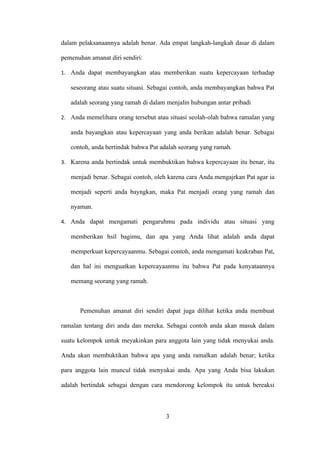 dalam pelaksanaannya adalah benar. Ada empat langkah-langkah dasar di dalam

pemenuhan amanat diri sendiri:

1. Anda dapat membayangkan atau memberikan suatu kepercayaan terhadap

   seseorang atau suatu situasi. Sebagai contoh, anda membayangkan bahwa Pat

   adalah seorang yang ramah di dalam menjalin hubungan antar pribadi

2. Anda memelihara orang tersebut atau situasi seolah-olah bahwa ramalan yang

   anda bayangkan atau kepercayaan yang anda berikan adalah benar. Sebagai

   contoh, anda bertindak bahwa Pat adalah seorang yang ramah.

3. Karena anda bertindak untuk membuktikan bahwa kepercayaan itu benar, itu

   menjadi benar. Sebagai contoh, oleh karena cara Anda mengajrkan Pat agar ia

   menjadi seperti anda bayngkan, maka Pat menjadi orang yang ramah dan

   nyaman.

4. Anda dapat mengamati pengaruhmu pada individu atau situasi yang

   memberikan hsil bagimu, dan apa yang Anda lihat adalah anda dapat

   memperkuat kepercayaanmu. Sebagai contoh, anda mengamati keakraban Pat,

   dan hal ini menguatkan kepercayaanmu itu bahwa Pat pada kenyataannya

   memang seorang yang ramah.



       Pemenuhan amanat diri sendiri dapat juga dilihat ketika anda membuat

ramalan tentang diri anda dan mereka. Sebagai contoh anda akan masuk dalam

suatu kelompok untuk meyakinkan para anggota lain yang tidak menyukai anda.

Anda akan membuktikan bahwa apa yang anda ramalkan adalah benar; ketika

para anggota lain muncul tidak menyukai anda. Apa yang Anda bisa lakukan

adalah bertindak sebagai dengan cara mendorong kelompok itu untuk bereaksi



                                      3
 