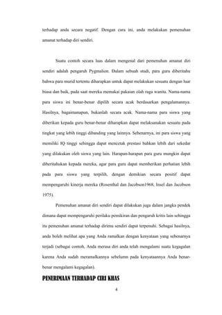 terhadap anda secara negatif. Dengan cara ini, anda melakukan pemenuhan

amanat terhadap diri sendiri.



         Suatu contoh secara luas dalam mengenal dari pemenuhan amanat diri

sendiri adalah pengaruh Pygmalion. Dalam sebuah studi, para guru diberitahu

bahwa para murid tertentu diharapkan untuk dapat melakukan sesuatu dengan luar

biasa dan baik, pada saat mereka memakai pakaian olah raga wanita. Nama-nama

para siswa ini benar-benar dipilih secara acak berdasarkan pengalamannya.

Hasilnya, bagaimanapun, bukanlah secara acak. Nama-nama para siswa yang

diberikan kepada guru benar-benar diharapkan dapat melaksanakan sesuatu pada

tingkat yang lebih tinggi dibanding yang lainnya. Sebenarnya, ini para siswa yang

memiliki IQ tinggi sehingga dapat mencetak prestasi bahkan lebih dari sekedar

yang dilakukan oleh siswa yang lain. Harapan-harapan para guru mungkin dapat

diberitahukan kepada mereka, agar para guru dapat memberikan perhatian lebih

pada para siswa yang terpilih, dengan demikian secara positif dapat

mempengaruhi kinerja mereka (Rosenthal dan Jacobson1968, Insel dan Jacobson

1975).

         Pemenuhan amanat diri sendiri dapat dilakukan juga dalam jangka pendek

dimana dapat mempengaruhi perilaku pemikiran dan pengaruh kritis lain sehingga

itu pemenuhan amanat terhadap dirimu sendiri dapat terpenuhi. Sebagai hasilnya,

anda boleh melihat apa yang Anda ramalkan dengan kenyataan yang sebenarnya

terjadi (sebagai contoh, Anda merasa diri anda telah mengalami suatu kegagalan

karena Anda sudah meramalkannya sebelumn pada kenyataannya Anda benar-

benar mengalami kegagalan).

PENERIMAAN TERHADAP CIRI KHAS
                                       4
 