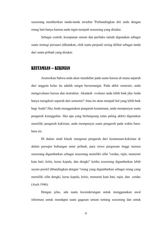 seseorang memberikan tanda-tanda tersebut 'Perbandingkan diri anda dengan

orang lain hanya karena anda ingin menjadi seseorang yang disukai.

       Sebagai contoh, kesopanan umum dan perilaku ramah digunakan sebagai

suatu strategi persuasi (dikatakan, oleh suatu penjual) sering dilihat sebagai tanda

dari suatu pribadi yang disukai.



KEUTAMAAN – KEKINIAN

       Asumsikan bahwa anda akan mendaftar pada suatu kursus di mana separuh

dari anggota kelas itu adalah sangat bersemangat. Pada akhir semester, anda

mengevaluasi kursus dan instruktur. Akankah evaluasi anda lebih baik jika Anda

hanya mengikuti separuh dari semester? Atau itu akan menjadi hal yang lebih baik

bagi Anda? Jika Anda menggunakan pengaruh keutamaan, anda mempunyai suatu

pengaruh keunggulan. Jika apa yang berlangsung (atau paling akhir) digunakan

memiliki pengaruh kekinian, anda mempunyai suatu pengaruh pada waktu baru-

baru ini.

       Di dalam studi klasik mengenai pengaruh dari keutamaan-kekinian di

dalam persepsi hubungan antar pribadi, para siswa perguruan tinggi merasa

seseorang digambarkan sebagai seseorang memiliki sifat "cerdas, rajin, menuruti

kata hati; kritis, keras kepala, dan dengki" ketika seseorang digambarkan lebih

secara positif dibandingkan dengan "orang yang digambarkan sebagai orang yang

memiliki sifat dengki, keras kepala, kritis, menuruti kata hati, rajin, dan cerdas

(Asch 1946).

       Dengan jelas, ada suatu kecenderungan untuk menggunakan awal

informasi untuk mendapat suatu gagasan umum tentang seseorang dan untuk



                                         6
 