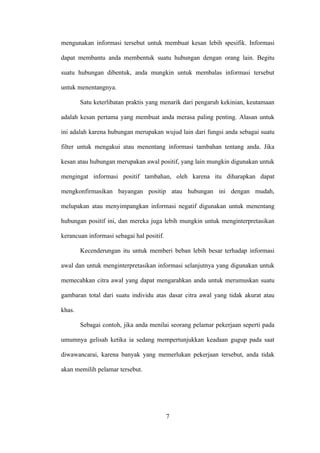 mengunakan informasi tersebut untuk membuat kesan lebih spesifik. Informasi

dapat membantu anda membentuk suatu hubungan dengan orang lain. Begitu

suatu hubungan dibentuk, anda mungkin untuk membalas informasi tersebut

untuk menentangnya.

        Satu keterlibatan praktis yang menarik dari pengaruh kekinian, keutamaan

adalah kesan pertama yang membuat anda merasa paling penting. Alasan untuk

ini adalah karena hubungan merupakan wujud lain dari fungsi anda sebagai suatu

filter untuk mengakui atau menentang informasi tambahan tentang anda. Jika

kesan atau hubungan merupakan awal positif, yang lain mungkin digunakan untuk

mengingat informasi positif tambahan, oleh karena itu diharapkan dapat

mengkonfirmasikan bayangan positip atau hubungan ini dengan mudah,

melupakan atau menyimpangkan informasi negatif digunakan untuk menentang

hubungan positif ini, dan mereka juga lebih mungkin untuk menginterpretasikan

kerancuan informasi sebagai hal positif.

        Kecenderungan itu untuk memberi beban lebih besar terhadap informasi

awal dan untuk menginterpretasikan informasi selanjutnya yang digunakan untuk

memecahkan citra awal yang dapat mengarahkan anda untuk merumuskan suatu

gambaran total dari suatu individu atas dasar citra awal yang tidak akurat atau

khas.

        Sebagai contoh, jika anda menilai seorang pelamar pekerjaan seperti pada

umumnya gelisah ketika ia sedang mempertunjukkan keadaan gugup pada saat

diwawancarai, karena banyak yang memerlukan pekerjaan tersebut, anda tidak

akan memilih pelamar tersebut.




                                           7
 