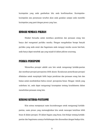 kesimpulan yang anda gambarkan lalu anda konfirmasikan. Kesimpulan-

kesimpulan atas perumusan tersebut akan anda gunakan sampai anda memiliki

kesimpulan yang pasti dengan proses yang luas.



HINDARI MEMBACA PIKIRAN

       Hindari berusaha untuk membaca pemikiran dan perasaan orang lain

hanya dari mengamati perilaku mereka. Dengan mengabaikan berapa banyak

perilaku yang anda amati dan bagaimana anda menguji mereka secara hati-hati,

anda hanya dapat menebak apa yang terjadi di dalam pikiran seseorang.



PERIKSA PERSEPSIMU

       Memeriksa persepsi adalah cara lain untuk mengurangi ketidak-pastian

dan membuat persepsi-persepsimu lebih akurat. Kesuksesan pemeriksaan persepsi

dilakukan untuk menjelajah lebih lanjut pemikiran dan perasaan orang lain dan

bukan untuk membuktikan bahwa inisial persepsimu benar. Dengan teknik yang

sederhana ini, anda dapat mengurangi kesempatan tentang kesalahanmu dalam

menafsirkan perasaan orang lain.



KURANGI KETIDAK-PASTIANMU

       Kita semua mempunyai suatu kecenderungan untuk mengurangi ketidak-

pastian, suatu proses yang memungkinkan kita untuk mencapai ketelitian lebih

besar di dalam persepsi. Di dalam bagian yang besar, kita belajar tentang ketidak-

pastian dan bagaimana caranya berhubungan dan disesuaikan dengan budaya kita.



                                        9
 
