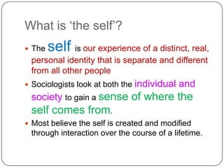 What is ‘the self’?,[object Object],The self is our experience of a distinct, real, personal identity that is separate and different from all other people,[object Object],Sociologists look at both the individual and society to gain a sense of where the self comes from. ,[object Object],Most believe the self is created and modified through interaction over the course of a lifetime.,[object Object]