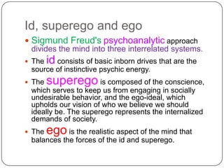 Id, superego and ego,[object Object],Sigmund Freud's psychoanalytic approach divides the mind into three interrelated systems. ,[object Object],The id consists of basic inborn drives that are the source of instinctive psychic energy. ,[object Object],The superego is composed of the conscience, which serves to keep us from engaging in socially undesirable behavior, and the ego-ideal, which upholds our vision of who we believe we should ideally be. The superego represents the internalized demands of society. ,[object Object],The ego is the realistic aspect of the mind that balances the forces of the id and superego.,[object Object]