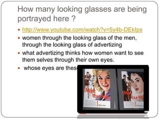 How many looking glasses are being portrayed here ?,[object Object],http://www.youtube.com/watch?v=5y4b-DEkIps,[object Object],women through the looking glass of the men, through the looking glass of advertizing ,[object Object],what advertizing thinks how women want to see them selves through their own eyes.,[object Object], whose eyes are these?,[object Object]