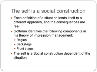 The self is a social construction,[object Object],Each definition of a situation lends itself to a different approach, and the consequences are real.,[object Object],Goffman identifies the following components in his theory of impression management:,[object Object],Region,[object Object],Backstage,[object Object],Front stage,[object Object],The self is a Social construction dependent of the situation,[object Object]