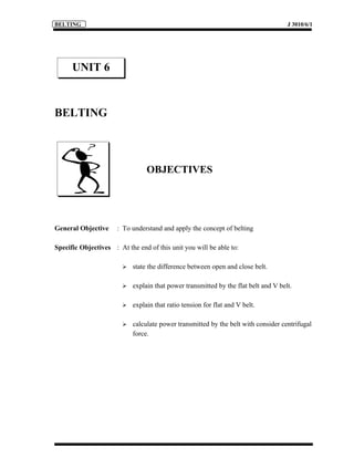 BELTING                                                                              J 3010/6/1




      UNIT 6


BELTING



                                 OBJECTIVES




General Objective     : To understand and apply the concept of belting

Specific Objectives : At the end of this unit you will be able to:

                           state the difference between open and close belt.

                           explain that power transmitted by the flat belt and V belt.

                           explain that ratio tension for flat and V belt.

                           calculate power transmitted by the belt with consider centrifugal
                            force.
 