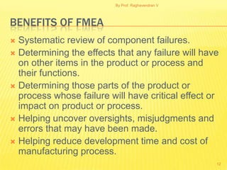 By Prof. Raghavendran V




BENEFITS OF FMEA
 Systematic review of component failures.
 Determining the effects that any failure will have
  on other items in the product or process and
  their functions.
 Determining those parts of the product or
  process whose failure will have critical effect or
  impact on product or process.
 Helping uncover oversights, misjudgments and
  errors that may have been made.
 Helping reduce development time and cost of
  manufacturing process.
                                                    12
 