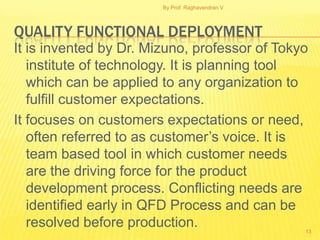 By Prof. Raghavendran V




QUALITY FUNCTIONAL DEPLOYMENT
It is invented by Dr. Mizuno, professor of Tokyo
   institute of technology. It is planning tool
   which can be applied to any organization to
   fulfill customer expectations.
It focuses on customers expectations or need,
   often referred to as customer’s voice. It is
   team based tool in which customer needs
   are the driving force for the product
   development process. Conflicting needs are
   identified early in QFD Process and can be
   resolved before production.                    13
 