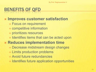 By Prof. Raghavendran V




BENEFITS OF QFD
   Improves customer satisfaction
     Focus on requirement
     competitive information
     prioritizes resources
     Identifies items that can be acted upon

   Reduces implementation time
     Decrease midstream design changes
     Limits production problems
     Avoid future redundancies
     Identifies future application opportunities


                                                         18
 