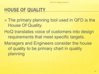 By Prof. Raghavendran V




HOUSE OF QUALITY

The primary planning tool used in QFD is the
 House Of Quality.
HoQ translates voice of customers into design
 requirements that meet specific targets.
Managers and Engineers consider the house
 of quality to be primary chart in quality
 planning


                                                20
 