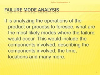 By Prof. Raghavendran V




FAILURE MODE ANALYSIS

It is analyzing the operations of the
   product or process to foresee, what are
   the most likely modes where the failure
   would occur. This would include the
   components involved, describing the
   components involved, the time,
   locations and many more.

                                               5
 
