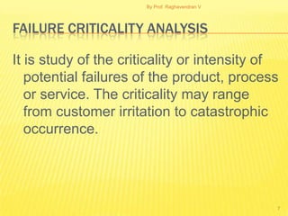 By Prof. Raghavendran V




FAILURE CRITICALITY ANALYSIS

It is study of the criticality or intensity of
   potential failures of the product, process
   or service. The criticality may range
   from customer irritation to catastrophic
   occurrence.




                                                 7
 