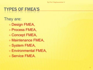 By Prof. Raghavendran V




TYPES OF FMEA’S

They are:
   Design FMEA,
   Process FMEA,

   Concept FMEA,

   Maintenance FMEA,

   System FMEA,

   Environmental FMEA,

   Service FMEA.



                                                    9
 