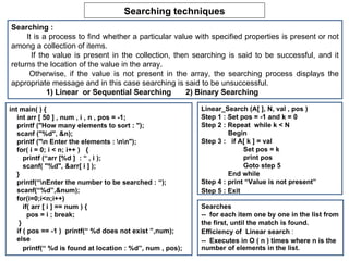 Searching techniques Searching :  It is a process to find whether a particular value with specified properties is present or not among a collection of items. If the value is present in the collection, then searching is said to be successful, and it returns the location of the value in the array. Otherwise, if the value is not present in the array, the searching process displays the appropriate message and in this case searching is said to be unsuccessful. 1) Linear  or Sequential Searching  2) Binary Searching  Linear_Search (A[ ], N, val , pos ) Step 1 : Set pos = -1 and k = 0 Step 2 : Repeat  while k < N Begin Step 3 :  if A[ k ] = val  Set pos = k print pos Goto step 5 End while Step 4 : print “Value is not present” Step 5 : Exit   int main( ) { int arr [ 50 ] , num , i , n , pos = -1; printf (&quot;How many elements to sort : &quot;); scanf (&quot;%d&quot;, &n); printf (&quot; Enter the elements : &quot;); for( i = 0; i < n; i++ )  { printf (“arr [%d ]  : “ , i ); scanf( &quot;%d&quot;, &arr[ i ] ); } printf(“Enter the number to be searched : “); scanf(“%d”,&num); for(i=0;i<n;i++) if( arr [ i ] == num ) { pos = i ; break; } if ( pos == -1 )  printf(“ %d does not exist ”,num); else printf(“ %d is found at location : %d”, num , pos);  Searches --  for each item one by one in the list from the first, until the match is found. Efficiency of  Linear search  : --  Executes in O ( n ) times where n is the number of elements in the list. 
