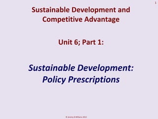 1

Sustainable Development and
   Competitive Advantage

       Unit 6; Part 1:


Sustainable Development:
   Policy Prescriptions


         © Jeremy B Williams 2012
 
