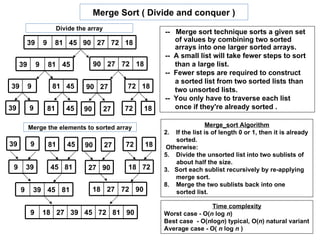Merge Sort ( Divide and conquer )
                           Divide the array
                                                             -- Merge sort technique sorts a given set
         39       9    81 45 90 27 72 18                        of values by combining two sorted
                                                                arrays into one larger sorted arrays.
                                                             -- A small list will take fewer steps to sort
     39       9       81 45              90 27 72 18            than a large list.
                                                             -- Fewer steps are required to construct
                                                                a sorted list from two sorted lists than
39        9            81 45         90 27         72 18        two unsorted lists.
                                                             -- You only have to traverse each list
39        9           81      45    90        27   72   18      once if they're already sorted .

          Merge the elements to sorted array                                 Merge_sort Algorithm
                                                             2. If the list is of length 0 or 1, then it is already
                                                                 sorted.
39        9           81      45    90        27   72   18    Otherwise:
                                                             5. Divide the unsorted list into two sublists of
                                                                 about half the size.
 9       39           45 81           27 90        18 72     3. Sort each sublist recursively by re-applying
                                                                 merge sort.
                                                             8. Merge the two sublists back into one
     9        39 45 81                   18 27 72 90             sorted list.

                                                                             Time complexity
          9       18 27 39 45 72 81 90                       Worst case - O(n log n)
                                                             Best case - O(nlogn) typical, O(n) natural variant
                                                             Average case - O( n log n )
 