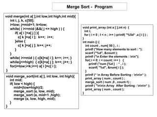 Merge Sort - Program

void merge(int a[ ],int low,int high,int mid){
   int i, j, k, c[50];
   i=low; j=mid+1; k=low;
   while( ( i<=mid )&&( j <= high ) ) {          void print_array (int a [ ],int n) {
                                                   int i;
       if( a[ i ]<a[ j ] ){                        for ( i = 0 ; I < n ; i++ ) printf( "%5d“ ,a [ i ] ) ;
          c[ k ]=a[ i ]; k++; i++;               }
       }else {                                   int main () {
          c[ k ]=a[ j ]; k++; j++;                  int count , num[ 50 ] , i ;
       }                                            printf ("How many elements to sort : ");
   }                                                scanf ("%d", &count );
   while( i<=mid ) { c[k]=a[ i ]; k++; i++; }       printf ("n Enter the elements : nn");
                                                    for( i = 0; i < count; i++ ) {
   while(j<=high) { c[k]=a[ j ]; k++; j++; }           printf ("num [%d ] : “ , i );
   for(i=low;i<k;i++) a[ i ]=c[ i ];                   scanf( "%d", &num[ i ] );
}                                                   }
                                                    printf (“ n Array Before Sorting : nnn“ );
void merge_sort(int a[ ], int low, int high){
                                                    print_array ( num , count ) ;
  int mid;
                                                    merge_sort ( num ,0 , count-1) ;
  if( low < high) {
                                                    printf ( "nnn Array After Sorting : nnn“ );
      mid=(low+high)/2;                             print_array ( num , count );
      merge_sort (a, low, mid);                  }
      merge_sort (a, mid+1 ,high);
      merge (a, low, high, mid);
  }
}
 