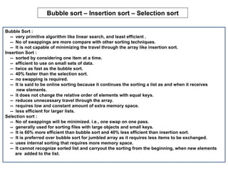Bubble sort – Insertion sort – Selection sort

Bubble Sort :
  -- very primitive algorithm like linear search, and least efficient .
  -- No of swappings are more compare with other sorting techniques.
  -- It is not capable of minimizing the travel through the array like insertion sort.
Insertion Sort :
  -- sorted by considering one item at a time.
  -- efficient to use on small sets of data.
  -- twice as fast as the bubble sort.
  -- 40% faster than the selection sort.
  -- no swapping is required.
  -- It is said to be online sorting because it continues the sorting a list as and when it receives
      new elements.
  -- it does not change the relative order of elements with equal keys.
  -- reduces unnecessary travel through the array.
  -- requires low and constant amount of extra memory space.
  -- less efficient for larger lists.
Selection sort :
  -- No of swappings will be minimized. i.e., one swap on one pass.
  -- generally used for sorting files with large objects and small keys.
  -- It is 60% more efficient than bubble sort and 40% less efficient than insertion sort.
  -- It is preferred over bubble sort for jumbled array as it requires less items to be exchanged.
  -- uses internal sorting that requires more memory space.
  -- It cannot recognize sorted list and carryout the sorting from the beginning, when new elements
     are added to the list.
 
