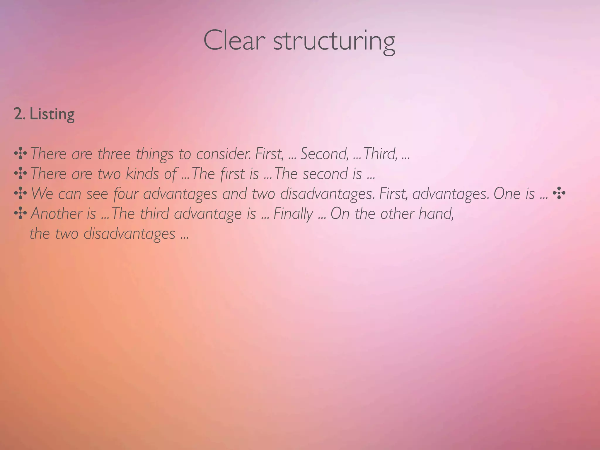 Clear structuring

2. Listing

✣ There are three things to consider. First, ... Second, ... Third, ...
✣ There are two kinds of ... The ﬁrst is ... The second is ...
✣ We can see four advantages and two disadvantages. First, advantages. One is ... ✣
✣ Another is ... The third advantage is ... Finally ... On the other hand,
  the two disadvantages ...
 
