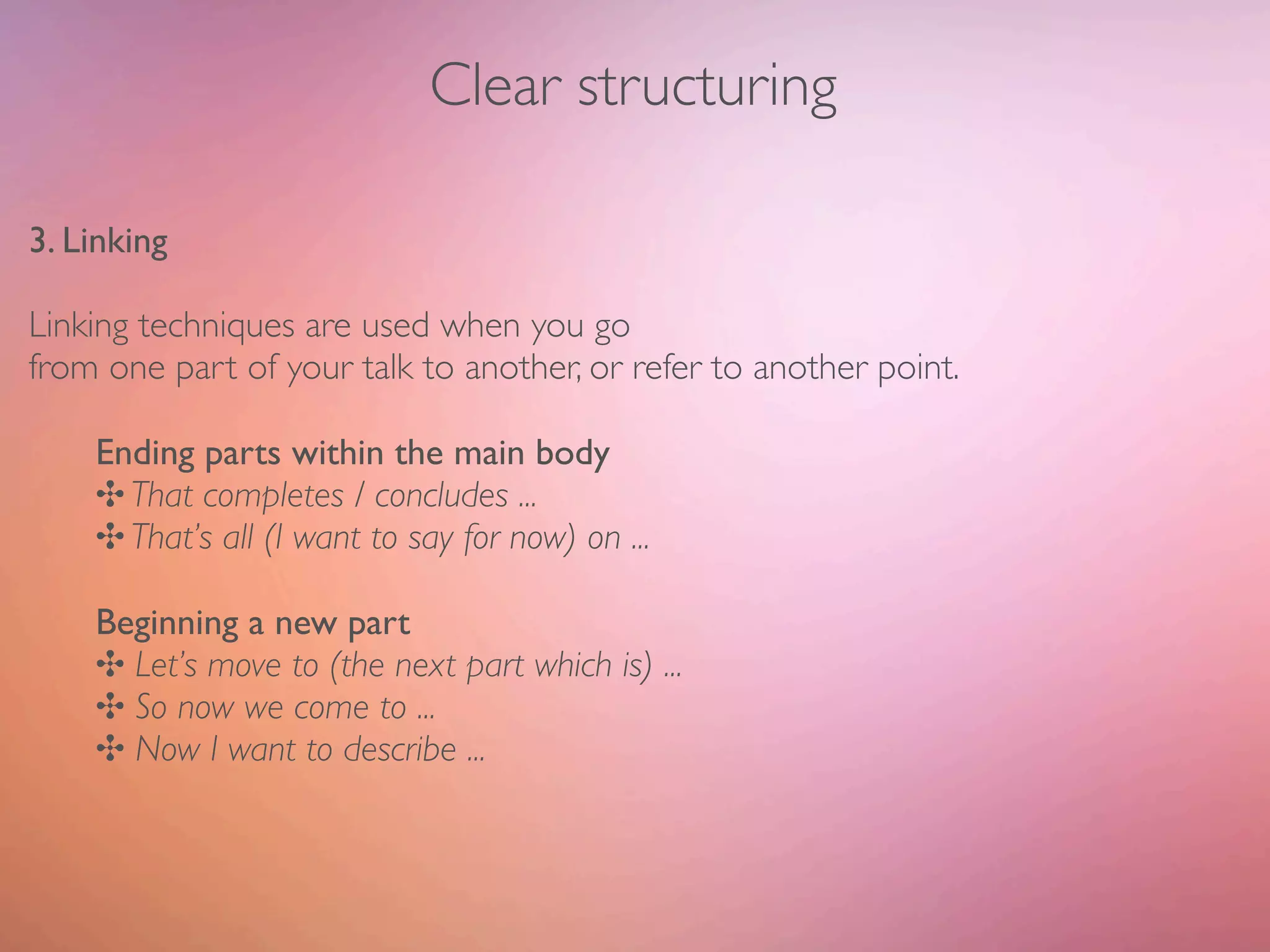 Clear structuring

3. Linking

Linking techniques are used when you go
from one part of your talk to another, or refer to another point.

    Ending parts within the main body
    ✣ That completes / concludes ...
    ✣ That’s all (I want to say for now) on ...

    Beginning a new part
    ✣ Let’s move to (the next part which is) ...
    ✣ So now we come to ...
    ✣ Now I want to describe ...
 