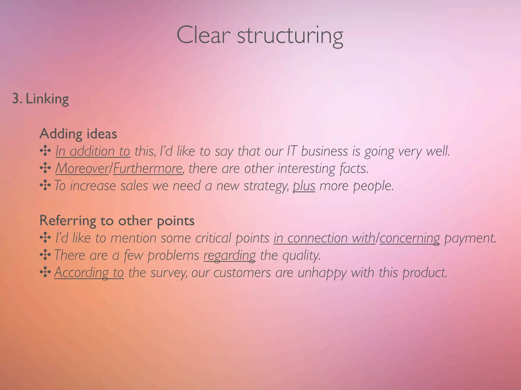 Clear structuring

3. Linking

    Adding ideas
    ✣ In addition to this, I’d like to say that our IT business is going very well.
    ✣ Moreover/Furthermore, there are other interesting facts.
    ✣ To increase sales we need a new strategy, plus more people.

    Referring to other points
    ✣ I’d like to mention some critical points in connection with/concerning payment.
    ✣ There are a few problems regarding the quality.
    ✣ According to the survey, our customers are unhappy with this product.
 