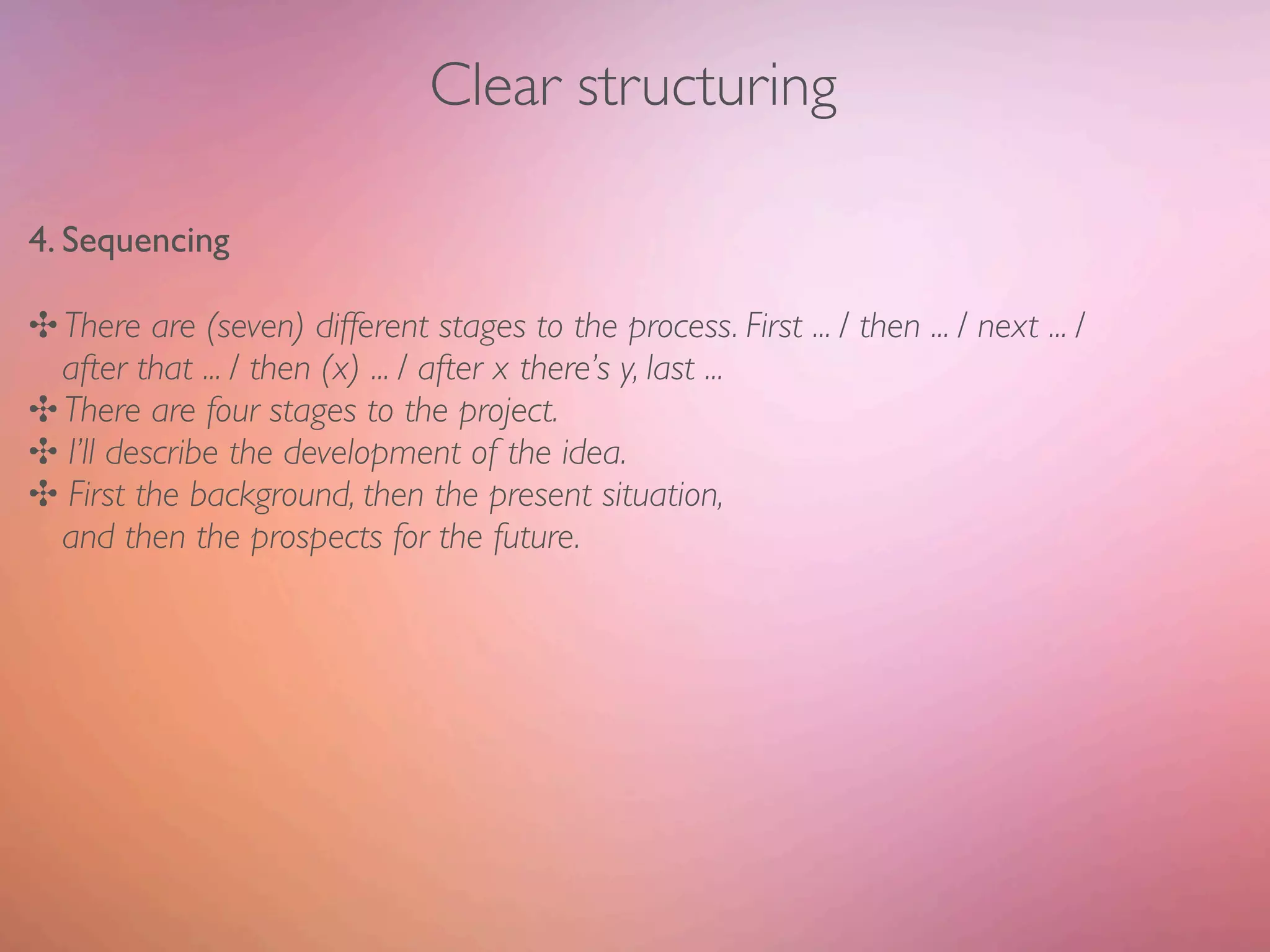 Clear structuring

4. Sequencing

✣ There are (seven) different stages to the process. First ... / then ... / next ... /
  after that ... / then (x) ... / after x there’s y, last ...
✣ There are four stages to the project.
✣ I’ll describe the development of the idea.
✣ First the background, then the present situation,
  and then the prospects for the future.
 