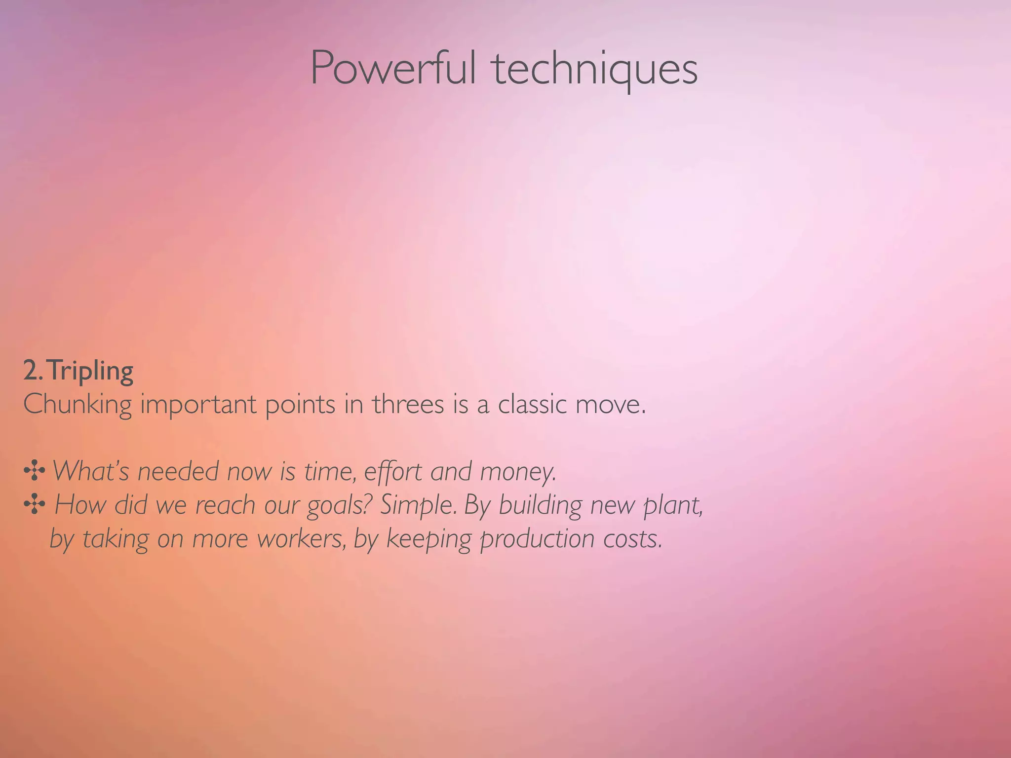 Powerful techniques




2. Tripling
Chunking important points in threes is a classic move.

✣ What’s needed now is time, effort and money.
✣ How did we reach our goals? Simple. By building new plant,
  by taking on more workers, by keeping production costs.
 