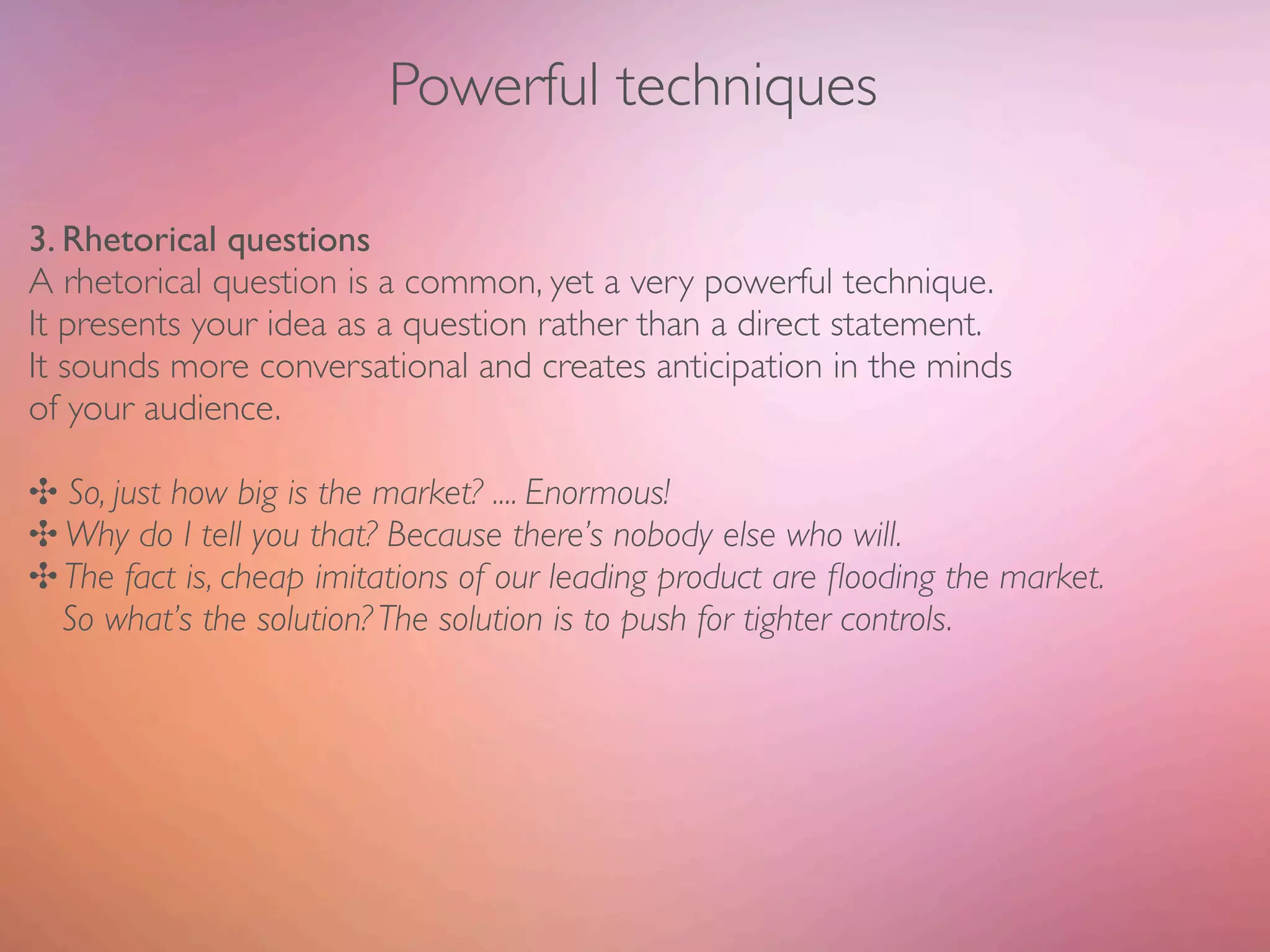 Powerful techniques

3. Rhetorical questions
A rhetorical question is a common, yet a very powerful technique.
It presents your idea as a question rather than a direct statement.
It sounds more conversational and creates anticipation in the minds
of your audience.

✣ So, just how big is the market? .... Enormous!
✣ Why do I tell you that? Because there’s nobody else who will.
✣ The fact is, cheap imitations of our leading product are ﬂooding the market.
  So what’s the solution? The solution is to push for tighter controls.
 