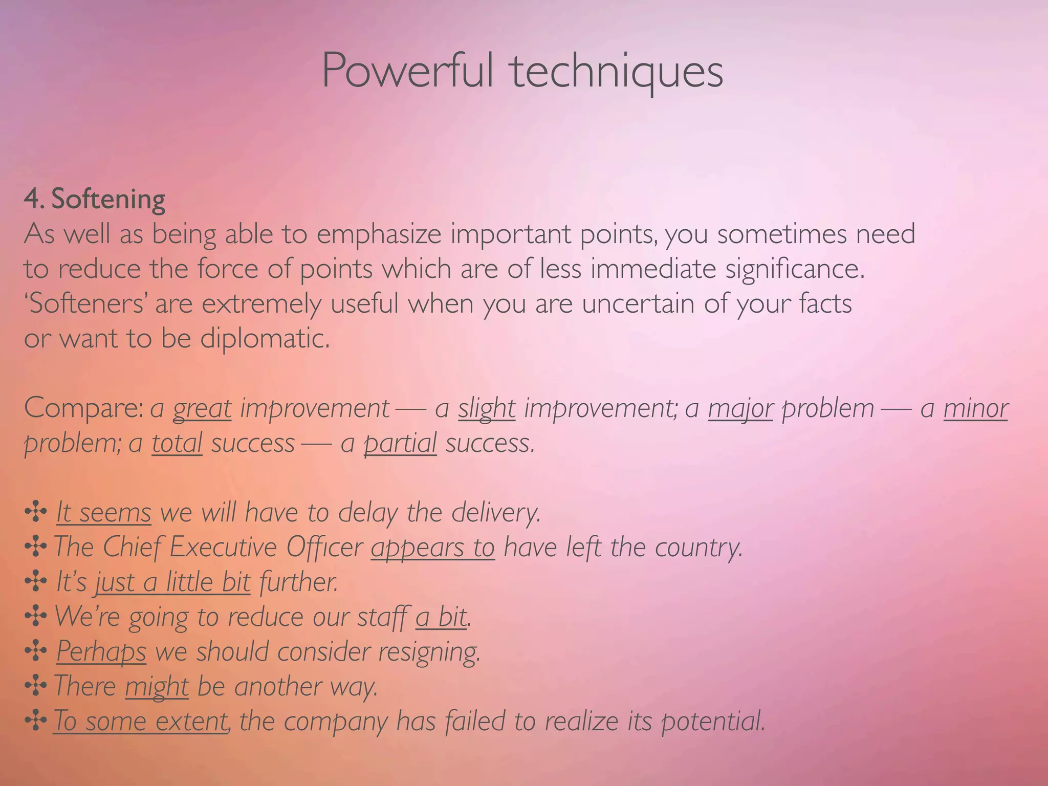 Powerful techniques

4. Softening
As well as being able to emphasize important points, you sometimes need
to reduce the force of points which are of less immediate signiﬁcance.
‘Softeners’ are extremely useful when you are uncertain of your facts
or want to be diplomatic.

Compare: a great improvement — a slight improvement; a major problem — a minor
problem; a total success — a partial success.

✣ It seems we will have to delay the delivery.
✣ The Chief Executive Ofﬁcer appears to have left the country.
✣ It’s just a little bit further.
✣ We’re going to reduce our staff a bit.
✣ Perhaps we should consider resigning.
✣ There might be another way.
✣ To some extent, the company has failed to realize its potential.
 
