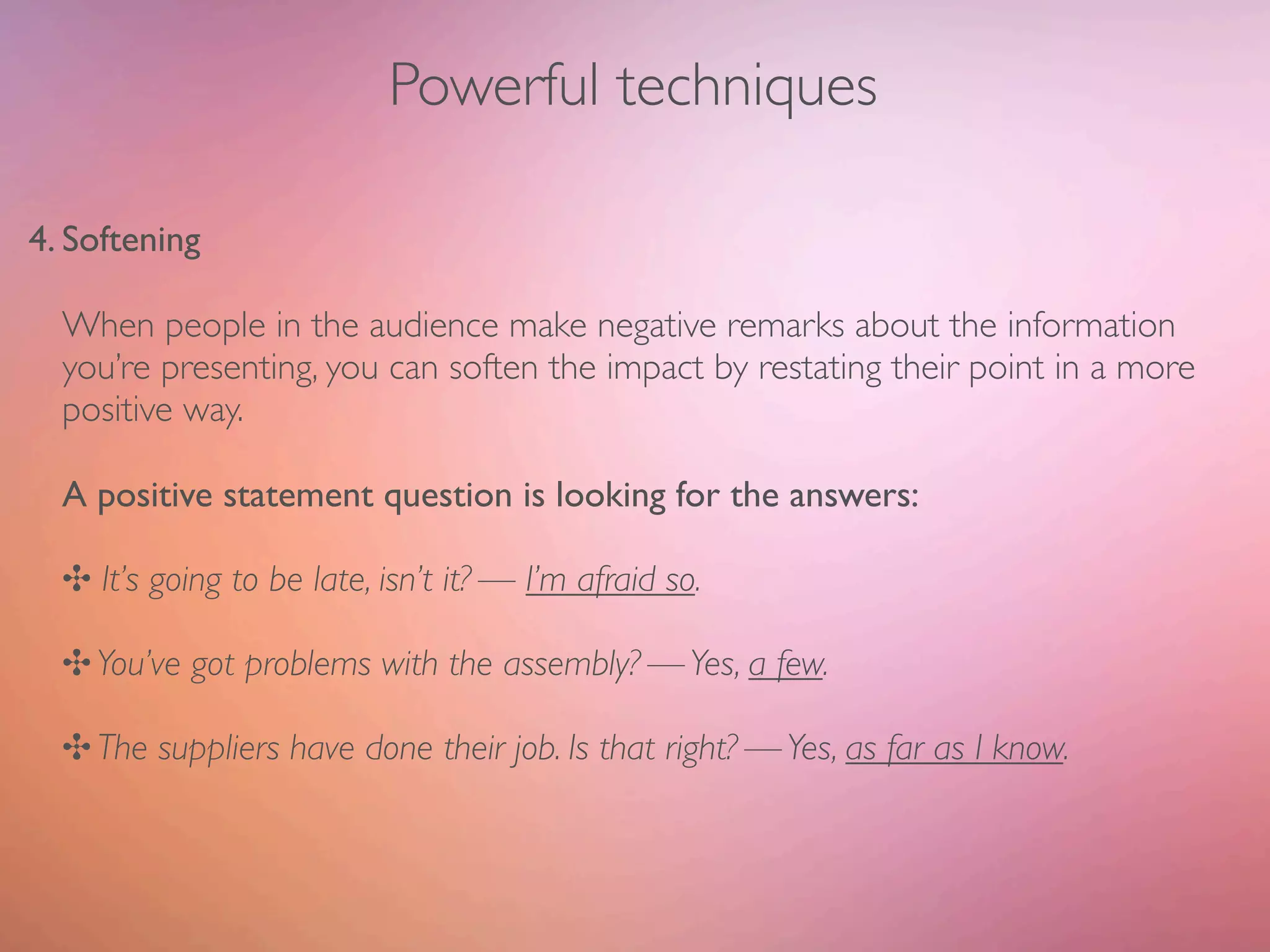 Powerful techniques

4. Softening

  When people in the audience make negative remarks about the information
  you’re presenting, you can soften the impact by restating their point in a more
  positive way.

  A positive statement question is looking for the answers:

  ✣ It’s going to be late, isn’t it? — I’m afraid so.

  ✣ You’ve got problems with the assembly? — Yes, a few.

  ✣ The suppliers have done their job. Is that right? — Yes, as far as I know.
 