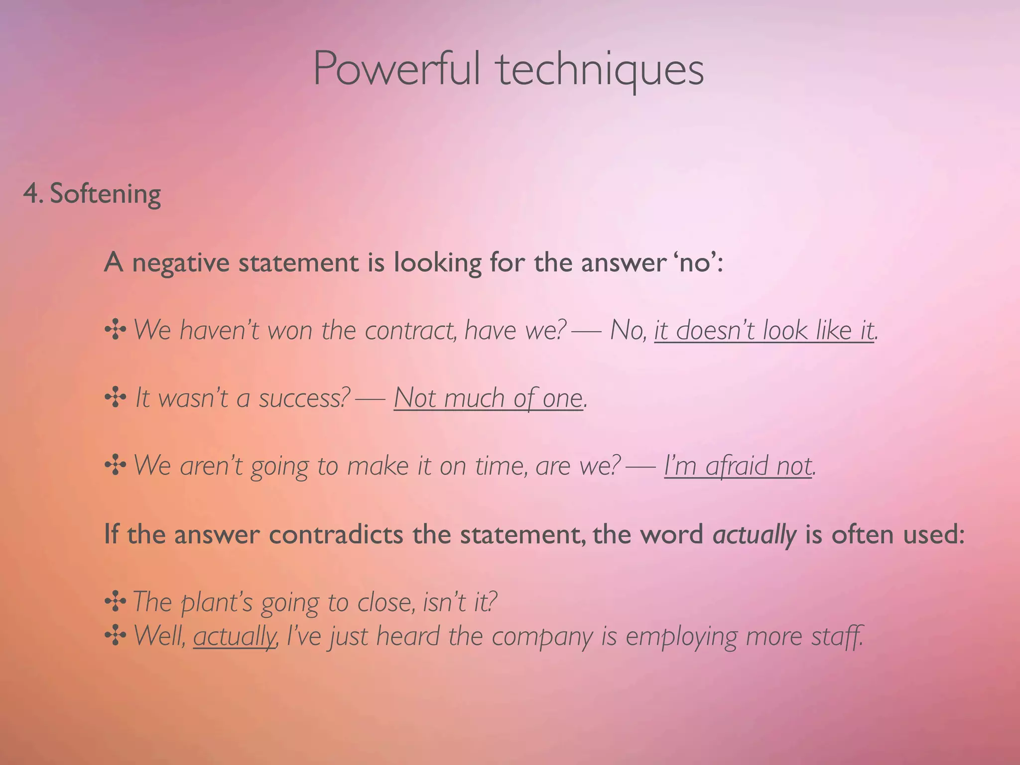 Powerful techniques

4. Softening

       A negative statement is looking for the answer ‘no’:

       ✣ We haven’t won the contract, have we? — No, it doesn’t look like it.

       ✣ It wasn’t a success? — Not much of one.

       ✣ We aren’t going to make it on time, are we? — I’m afraid not.

       If the answer contradicts the statement, the word actually is often used:

       ✣ The plant’s going to close, isn’t it?
       ✣ Well, actually, I’ve just heard the company is employing more staff.
 
