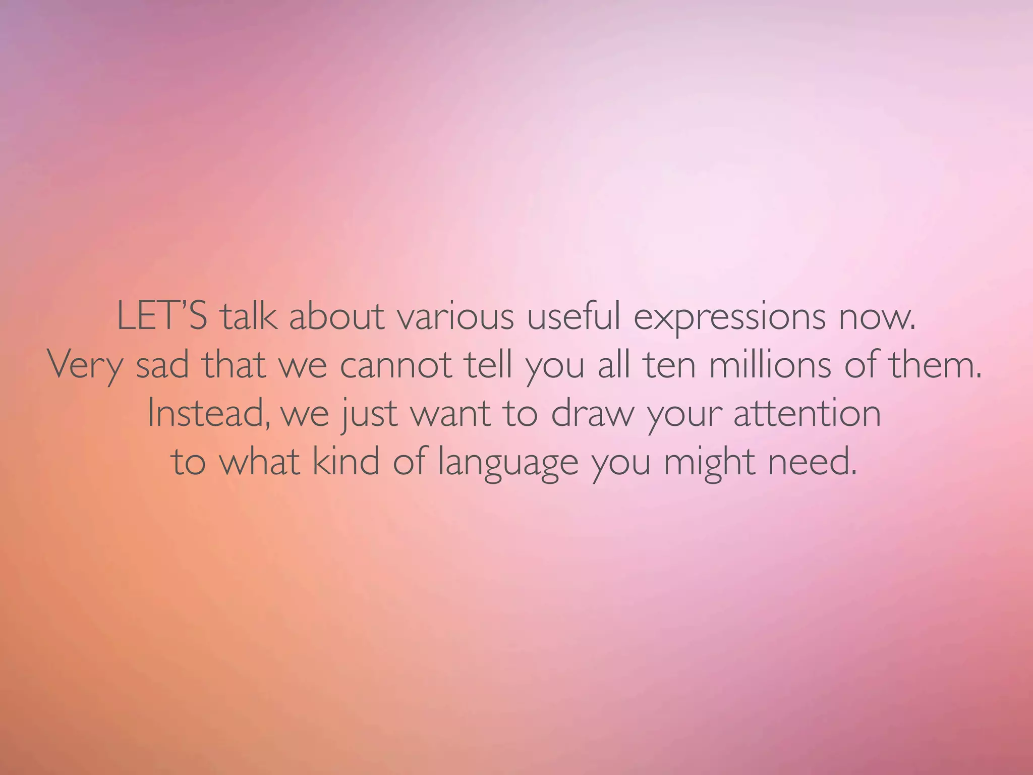LET’S talk about various useful expressions now.
Very sad that we cannot tell you all ten millions of them.
      Instead, we just want to draw your attention
        to what kind of language you might need.
 
