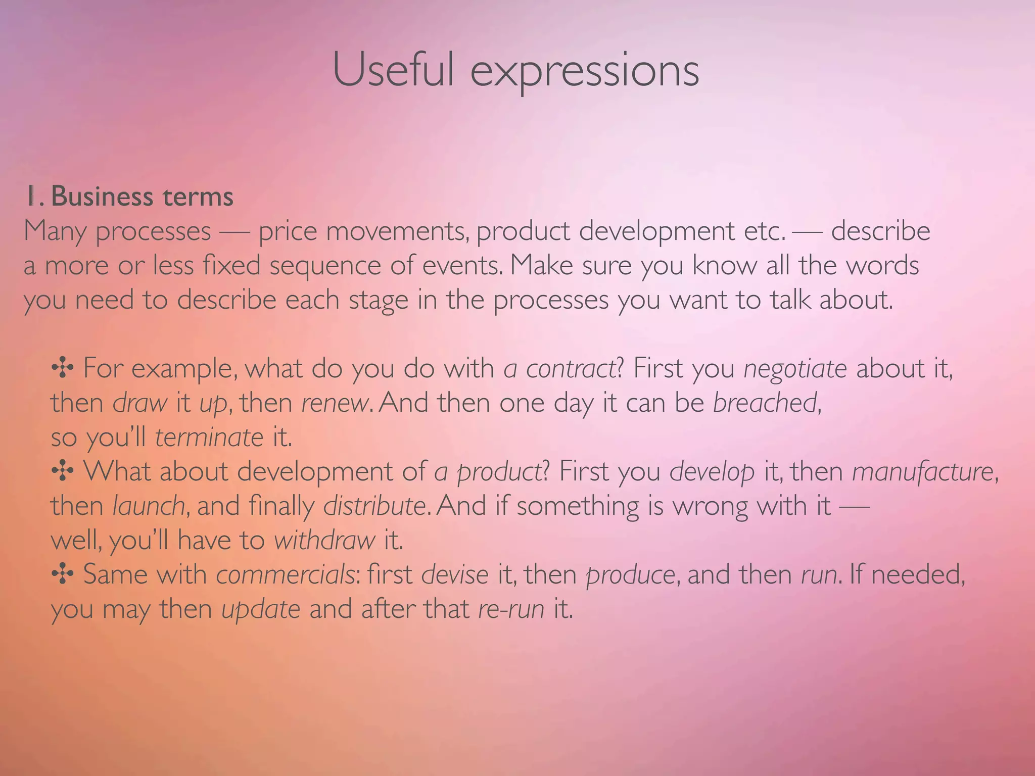 Useful expressions

1. Business terms
Many processes — price movements, product development etc. — describe
a more or less ﬁxed sequence of events. Make sure you know all the words
you need to describe each stage in the processes you want to talk about.

  ✣ For example, what do you do with a contract? First you negotiate about it,
  then draw it up, then renew. And then one day it can be breached,
  so you’ll terminate it.
  ✣ What about development of a product? First you develop it, then manufacture,
  then launch, and ﬁnally distribute. And if something is wrong with it —
  well, you’ll have to withdraw it.
  ✣ Same with commercials: ﬁrst devise it, then produce, and then run. If needed,
  you may then update and after that re-run it.
 