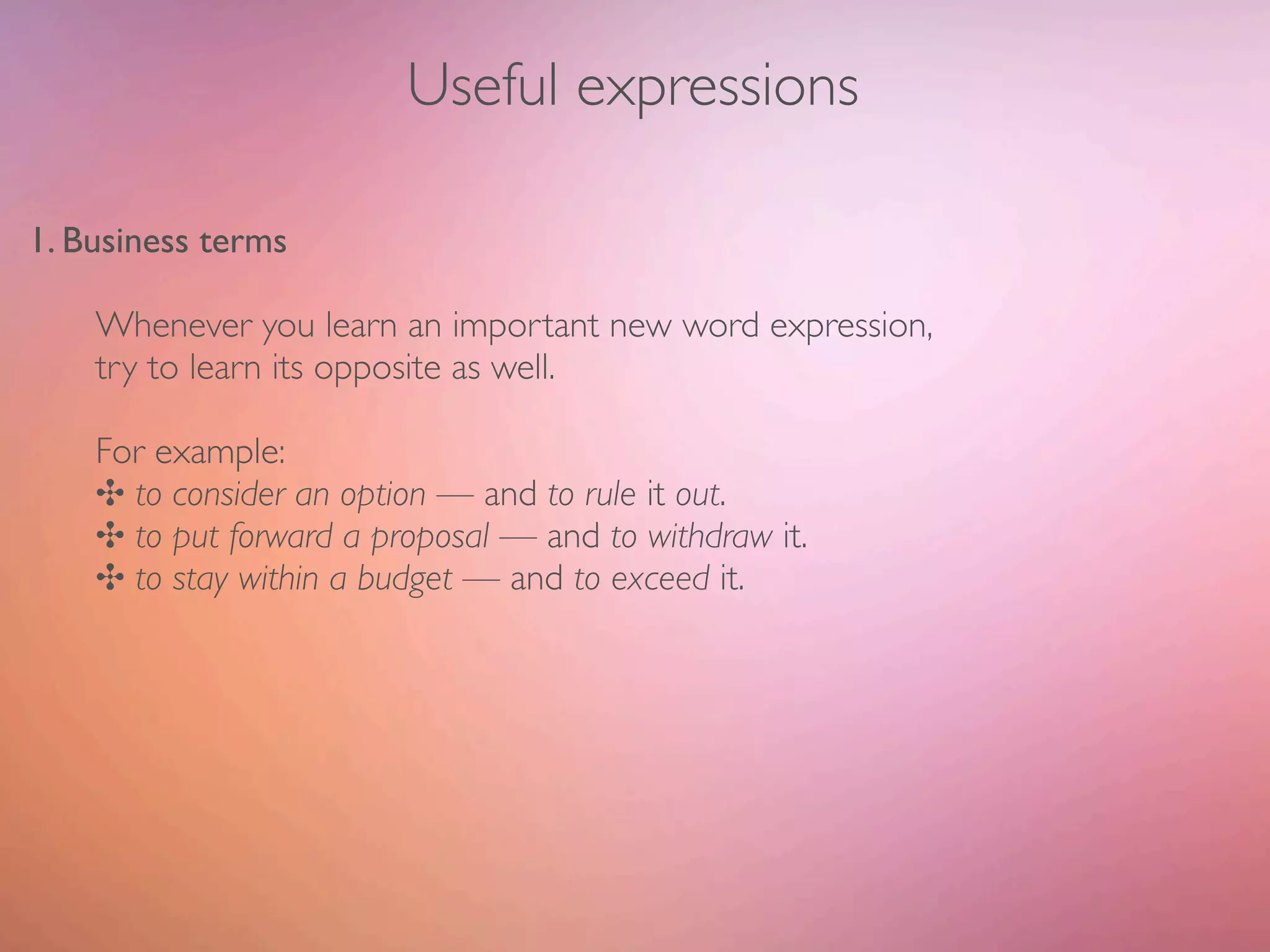 Useful expressions

1. Business terms

    Whenever you learn an important new word expression,
    try to learn its opposite as well.

    For example:
    ✣ to consider an option — and to rule it out.
    ✣ to put forward a proposal — and to withdraw it.
    ✣ to stay within a budget — and to exceed it.
 