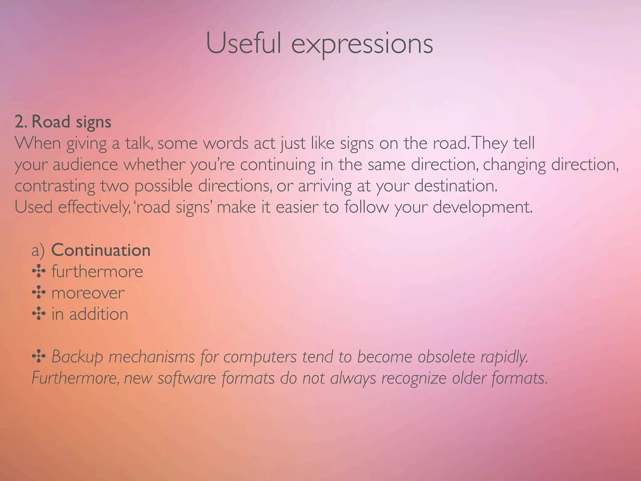 Useful expressions

2. Road signs
When giving a talk, some words act just like signs on the road. They tell
your audience whether you’re continuing in the same direction, changing direction,
contrasting two possible directions, or arriving at your destination.
Used effectively, ‘road signs’ make it easier to follow your development.

  a) Continuation
  ✣ furthermore
  ✣ moreover
  ✣ in addition

  ✣ Backup mechanisms for computers tend to become obsolete rapidly.
  Furthermore, new software formats do not always recognize older formats.
 