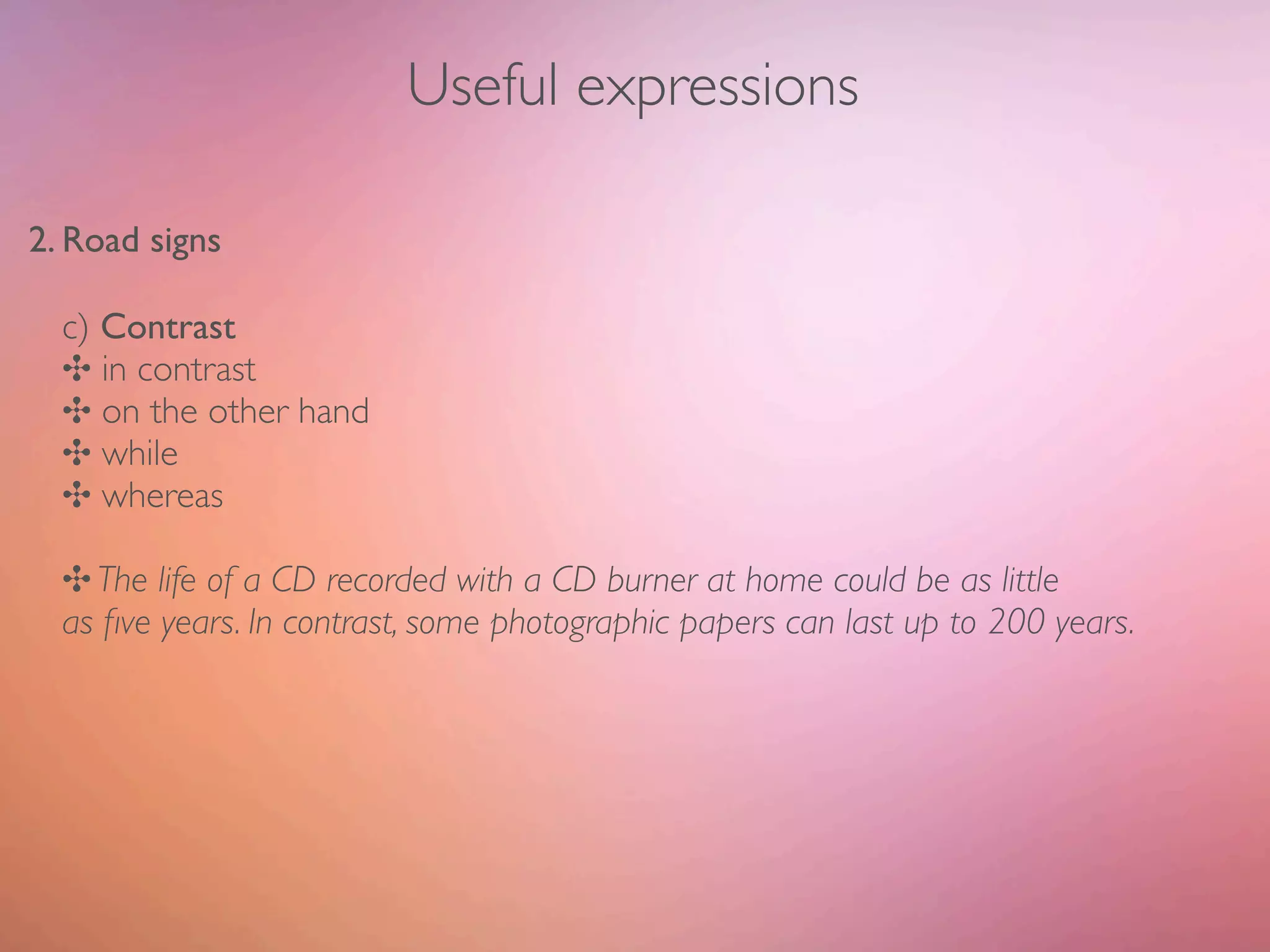 Useful expressions

2. Road signs

  c) Contrast
  ✣ in contrast
  ✣ on the other hand
  ✣ while
  ✣ whereas

  ✣ The life of a CD recorded with a CD burner at home could be as little
  as ﬁve years. In contrast, some photographic papers can last up to 200 years.
 