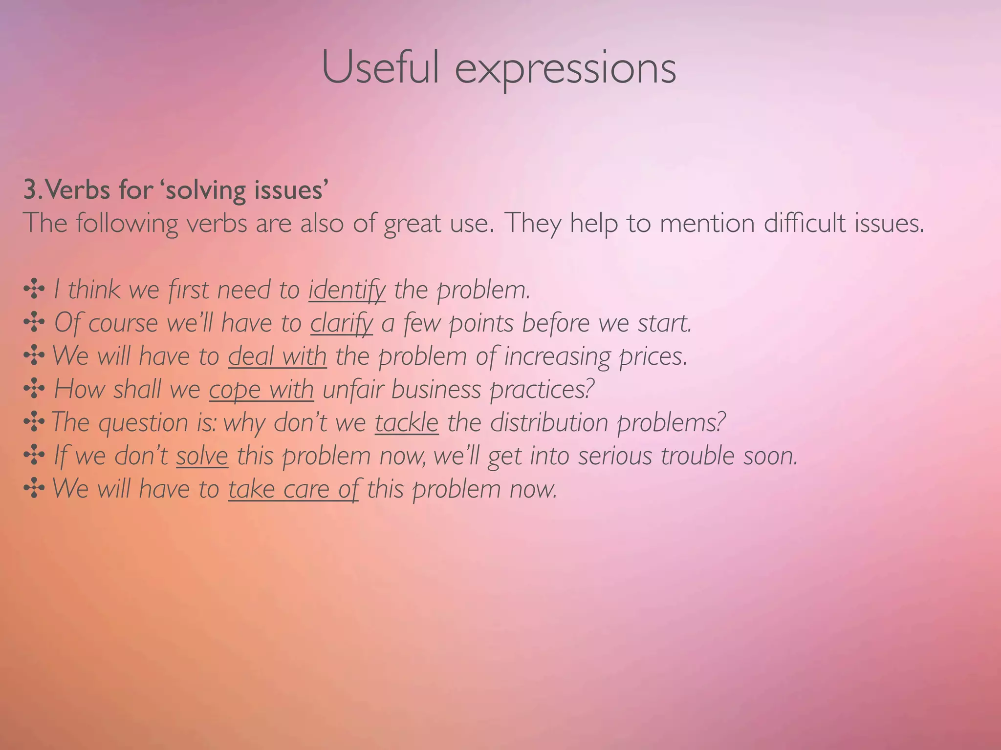 Useful expressions

3.Verbs for ‘solving issues’
The following verbs are also of great use. They help to mention difﬁcult issues.

✣ I think we ﬁrst need to identify the problem.
✣ Of course we’ll have to clarify a few points before we start.
✣ We will have to deal with the problem of increasing prices.
✣ How shall we cope with unfair business practices?
✣ The question is: why don’t we tackle the distribution problems?
✣ If we don’t solve this problem now, we’ll get into serious trouble soon.
✣ We will have to take care of this problem now.
 