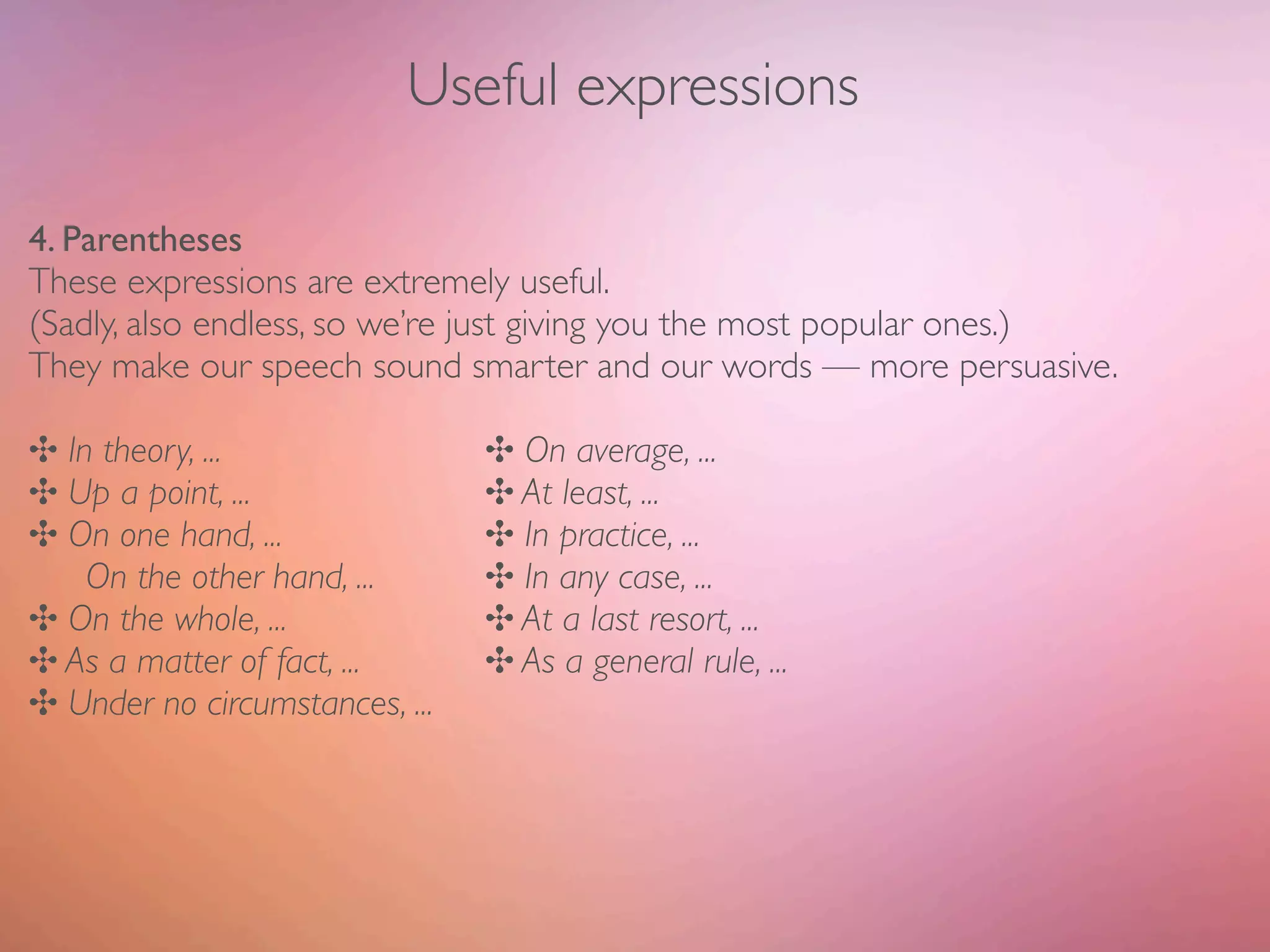Useful expressions

4. Parentheses
These expressions are extremely useful.
(Sadly, also endless, so we’re just giving you the most popular ones.)
They make our speech sound smarter and our words — more persuasive.

✣ In theory, ...	

 	

 	

 	

 	

    ✣ On average, ...
✣ Up a point, ...	

	

 	

 	

 	

    ✣ At least, ...
✣ On one hand, ... 	

 	

 	

 	

     ✣ In practice, ...
	

 On the other hand, ...	

 	

      ✣ In any case, ...
✣ On the whole, ...	

 	

 	

 	

     ✣ At a last resort, ...
✣ As a matter of fact, ...	

	

 	

   ✣ As a general rule, ...
✣ Under no circumstances, ...
 